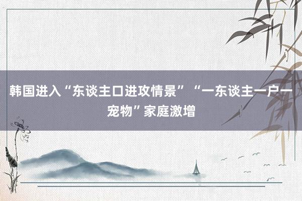 韩国进入“东谈主口进攻情景” “一东谈主一户一宠物”家庭激增