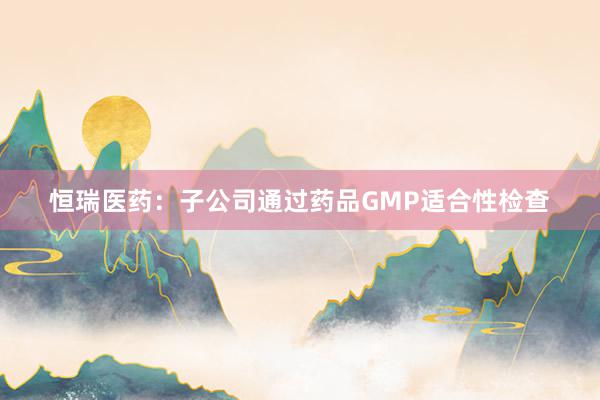 恒瑞医药：子公司通过药品GMP适合性检查