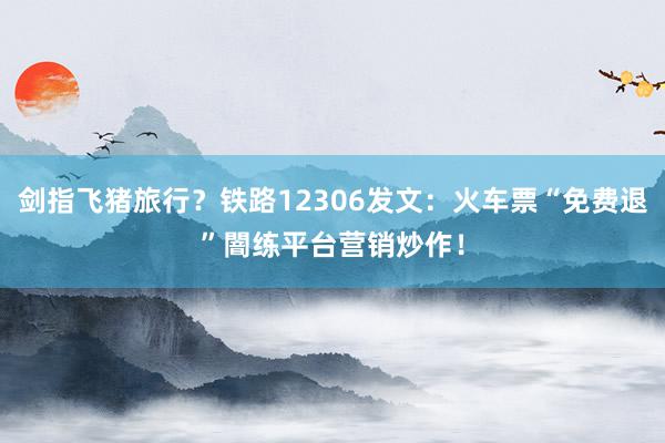 剑指飞猪旅行？铁路12306发文：火车票“免费退”闇练平台营销炒作！