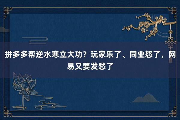 拼多多帮逆水寒立大功？玩家乐了、同业怒了，网易又要发愁了