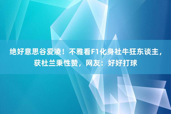 绝好意思谷爱凌！不雅看F1化身社牛狂东谈主，获杜兰秉性赞，网友：好好打球