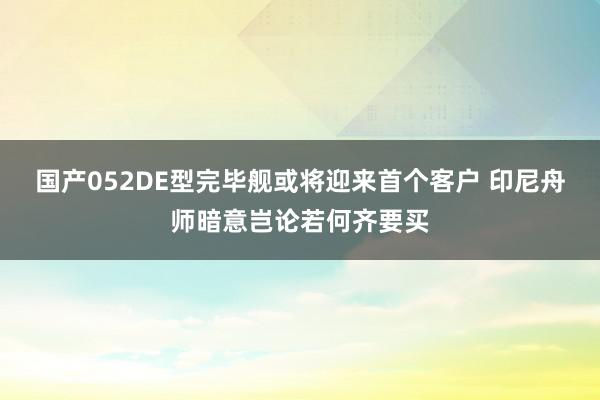 国产052DE型完毕舰或将迎来首个客户 印尼舟师暗意岂论若何齐要买