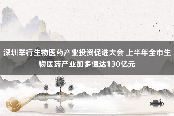 深圳举行生物医药产业投资促进大会 上半年全市生物医药产业加多值达130亿元