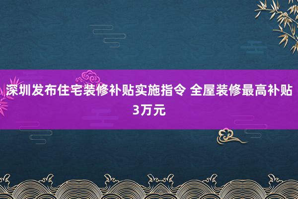 深圳发布住宅装修补贴实施指令 全屋装修最高补贴3万元