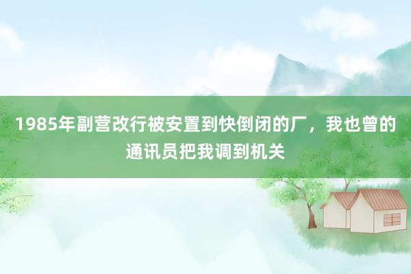 1985年副营改行被安置到快倒闭的厂，我也曾的通讯员把我调到机关