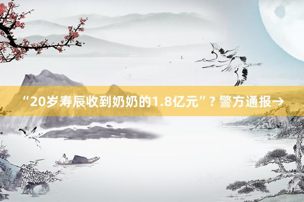 “20岁寿辰收到奶奶的1.8亿元”? 警方通报→