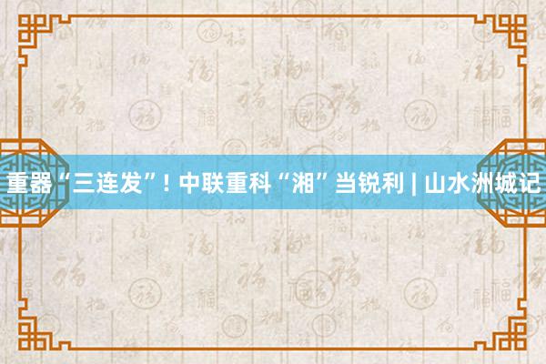 重器“三连发”! 中联重科“湘”当锐利 | 山水洲城记