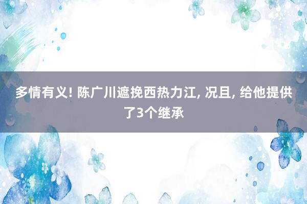 多情有义! 陈广川遮挽西热力江, 况且, 给他提供了3个继承