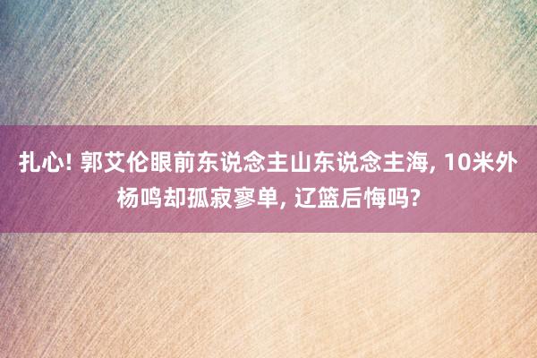 扎心! 郭艾伦眼前东说念主山东说念主海, 10米外杨鸣却孤寂寥单, 辽篮后悔吗?