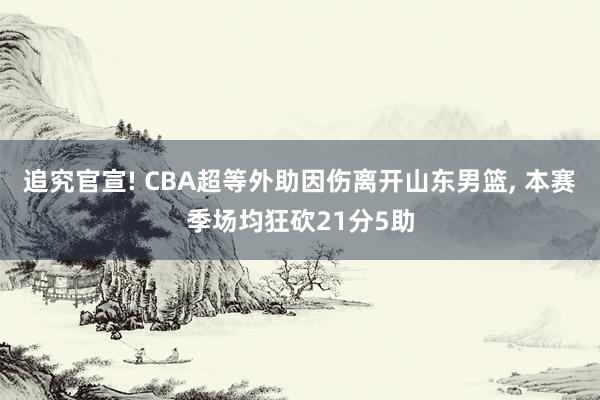 追究官宣! CBA超等外助因伤离开山东男篮, 本赛季场均狂砍21分5助