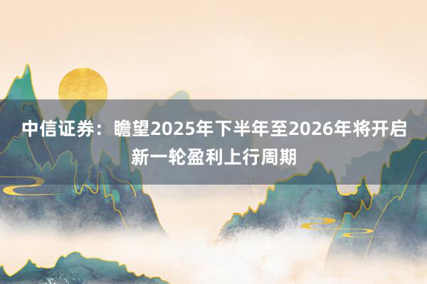 中信证券：瞻望2025年下半年至2026年将开启新一轮盈利上行周期