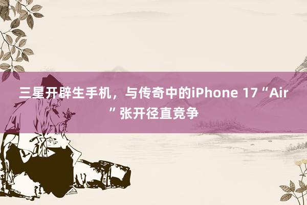 三星开辟生手机，与传奇中的iPhone 17“Air”张开径直竞争